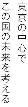 東京の中心で、この国の未来を考える。