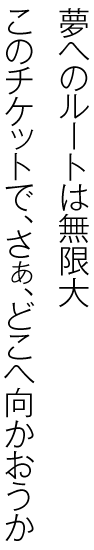 夢へのルートは無限大。このチケットでさぁ、どこへ向かおうか。