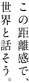 この距離感で、世界と話そう。